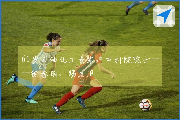 61岁石油化工专家,中科院院士——徐春明,踢后卫